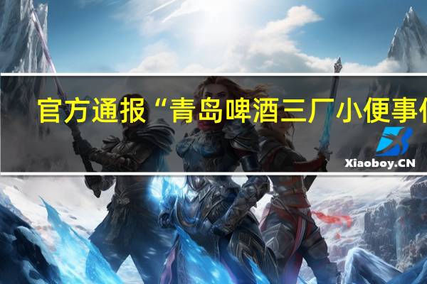 官方通报“青岛啤酒三厂小便事件”