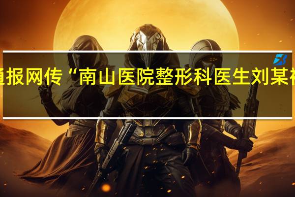 官方通报网传“南山医院整形科医生刘某被实名举报”：纪检监察机构已介入调查