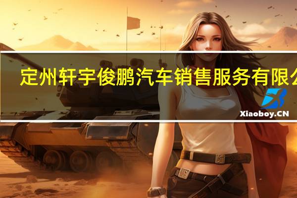 定州轩宇俊鹏汽车销售服务有限公司(关于定州轩宇俊鹏汽车销售服务有限公司简述)