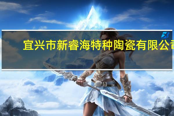 宜兴市新睿海特种陶瓷有限公司(关于宜兴市新睿海特种陶瓷有限公司简述)