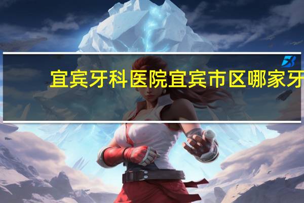 宜宾牙科医院 宜宾市区哪家牙科医院比较不错的，价格合适，效果不错的