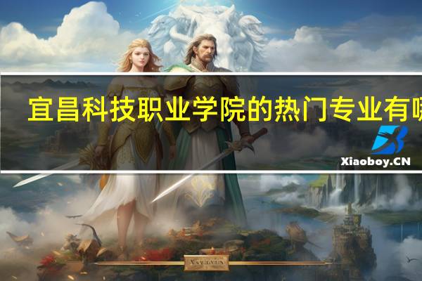 宜昌科技职业学院的热门专业有哪些