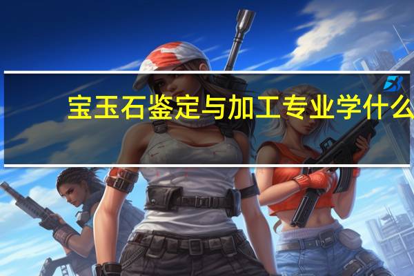 宝玉石鉴定与加工专业学什么