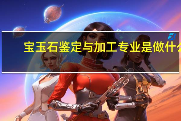 宝玉石鉴定与加工专业是做什么