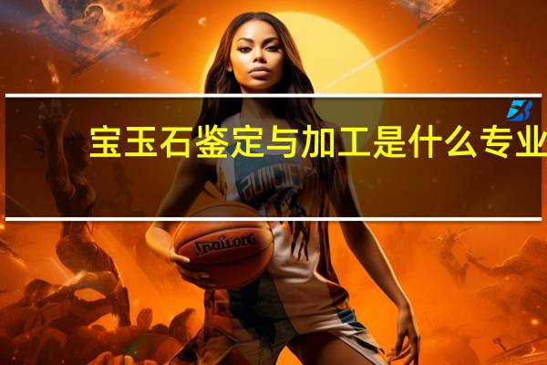 宝玉石鉴定与加工是什么专业