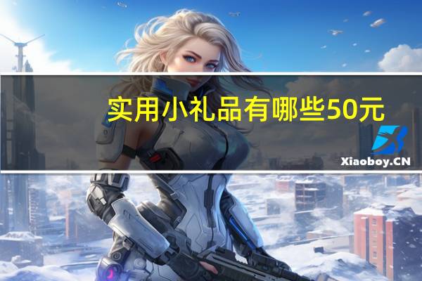 实用小礼品有哪些50元（实用小礼品有哪些）