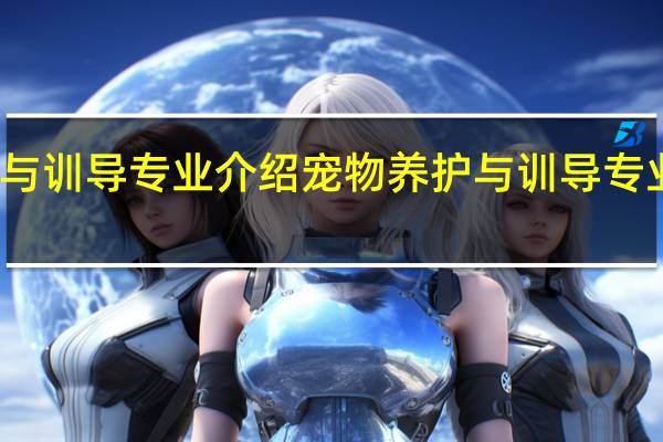 宠物养护与训导专业介绍 宠物养护与训导专业开设哪些课程