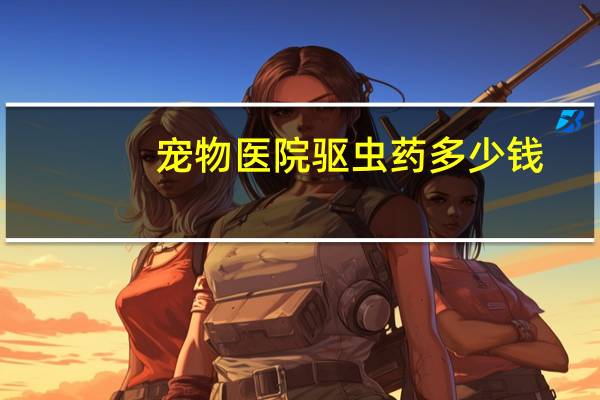 宠物医院驱虫药多少钱