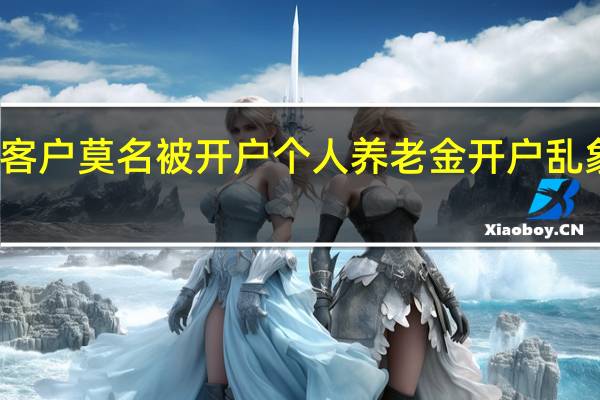 客户莫名被开户 个人养老金开户乱象频现