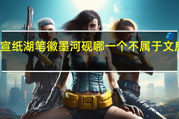 宣纸湖笔徽墨河砚哪一个不属于文房四宝