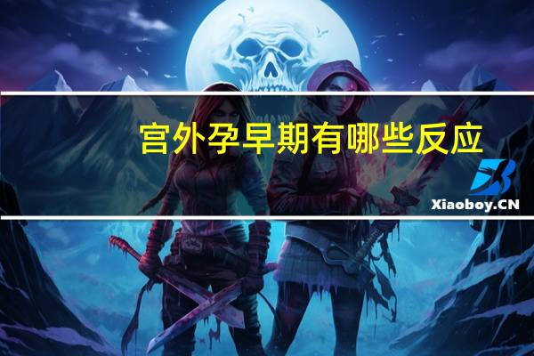 宫外孕早期有哪些反应（宫外孕早期有哪些症状）