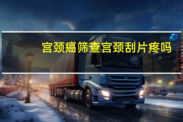 宫颈癌筛查宫颈刮片疼吗（宫颈刮片疼吗）