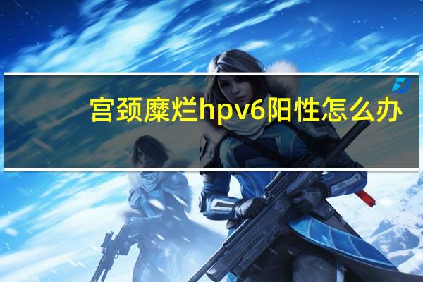 宫颈糜烂hpv6阳性怎么办（hpv6阳性怎么办）
