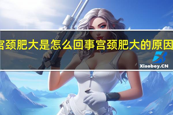 宫颈肥大是怎么回事 宫颈肥大的原因是什么?