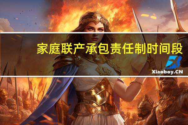 家庭联产承包责任制时间段（家庭联产承包责任制时间）