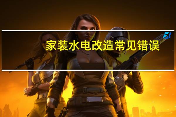 家装水电改造常见错误，提前了解打造安全居家小窝