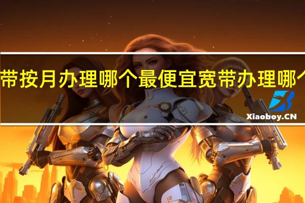 宽带按月办理哪个最便宜 宽带办理哪个最便宜