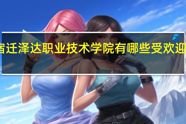 宿迁泽达职业技术学院有哪些受欢迎的专业