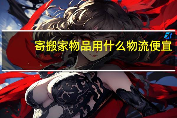 寄搬家物品用什么物流便宜,寄搬家行李找哪家托运公司 跨城市搬家用哪个物流