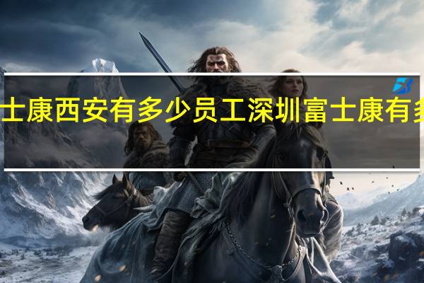 富士康西安有多少员工 深圳富士康有多少员工