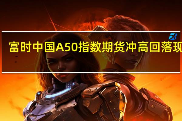 富时中国A50指数期货冲高回落现涨0.93%此前一度涨近2%