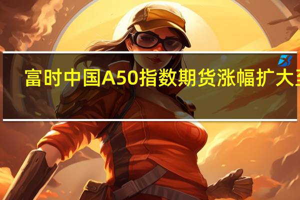 富时中国A50指数期货涨幅扩大至0.8%