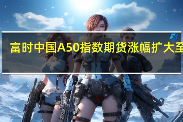富时中国A50指数期货涨幅扩大至2%