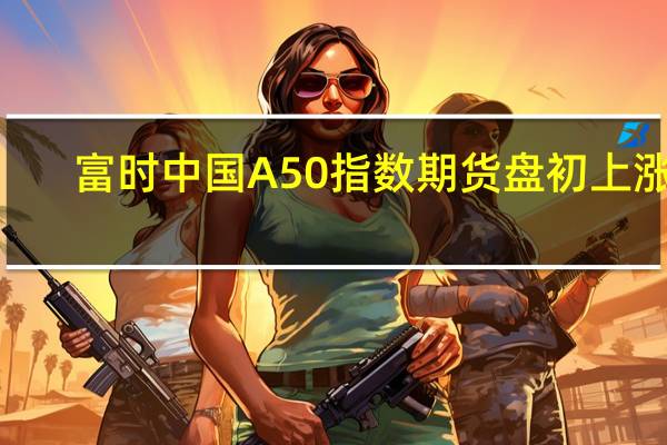 富时中国A50指数期货盘初上涨0.04%上一个交易日收跌0.14%