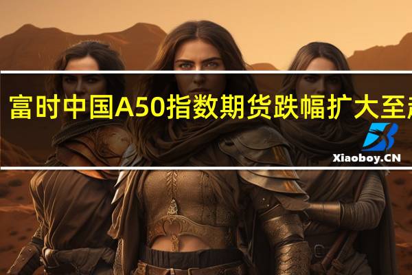 富时中国A50指数期货跌幅扩大至超1%