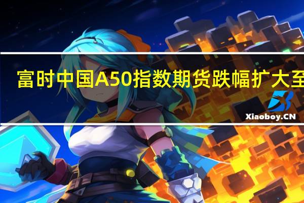 富时中国A50指数期货跌幅扩大至2%