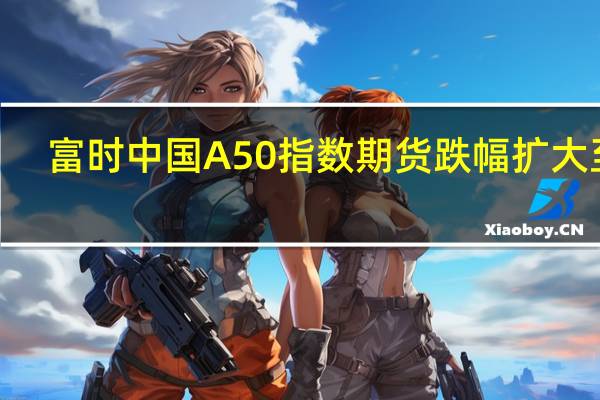 富时中国A50指数期货跌幅扩大至2