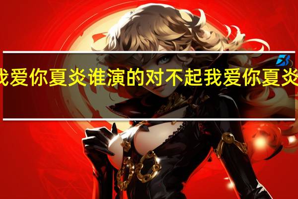 对不起我爱你夏炎谁演的 对不起我爱你夏炎免费全集观看