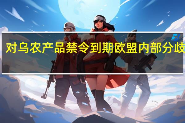 对乌农产品禁令到期 欧盟内部分歧明显