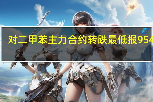 对二甲苯（PX）主力合约转跌最低报9544元/吨此前一度涨超5%