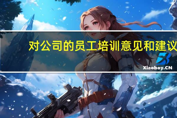 对公司的员工培训意见和建议(对公司培训工作的意见和建议)