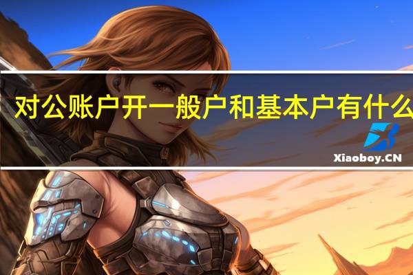 对公账户开一般户和基本户有什么区别（对公账户一般户开户需要什么资料）