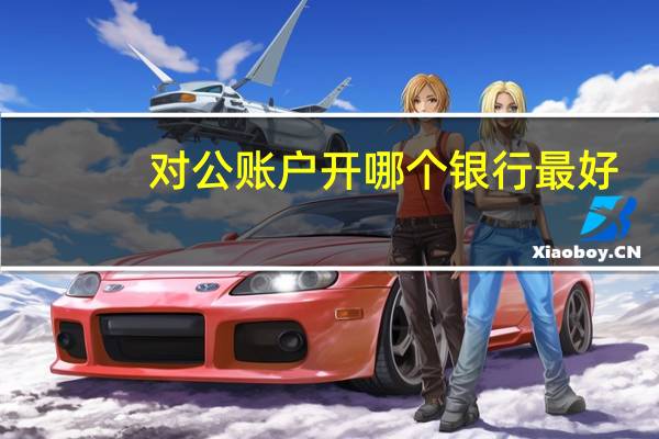 对公账户开哪个银行最好（开对公账户哪个银行好）