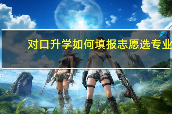 对口升学如何填报志愿选专业