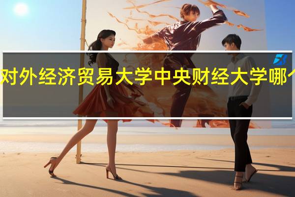 对外经济贸易大学中央财经大学哪个好些(对外经济贸易大学和中央财经大学哪个好)