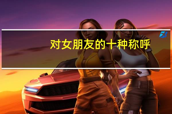 对女朋友的十种称呼（对女朋友的30种称呼）