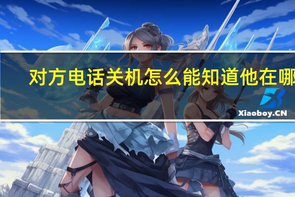 对方电话关机怎么能知道他在哪里（怎么在不拨通号码情况下知道对方手机是否关机）