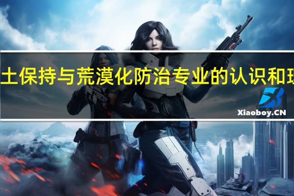 对水土保持与荒漠化防治专业的认识和理解有什么