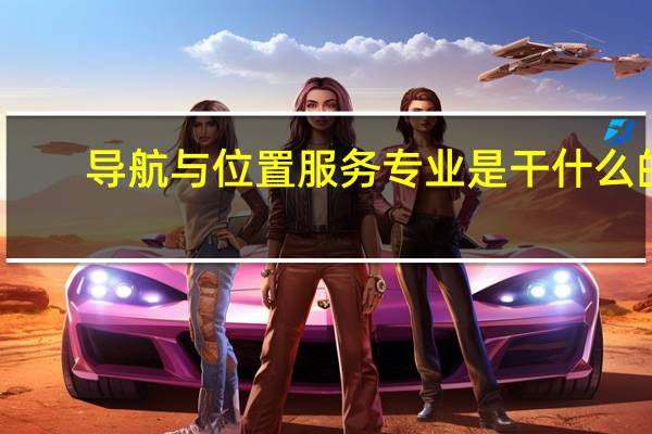 导航与位置服务专业是干什么的