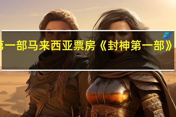 封神第一部马来西亚票房 《封神第一部》票房破20亿