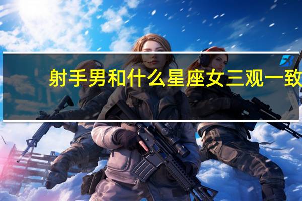 射手男和什么星座女三观一致（射手男和什么星座女最配）