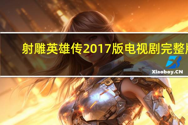 射雕英雄传2017版电视剧完整版（射雕英雄传2017全集免费啫哩哩）