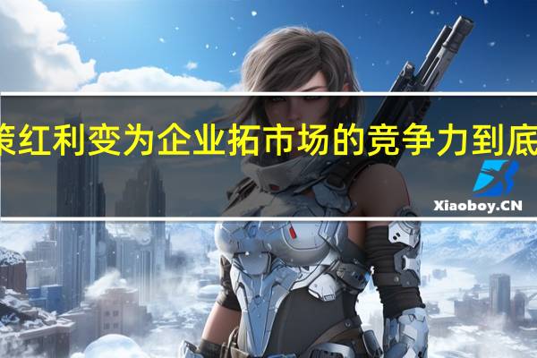 将政策红利变为企业拓市场的竞争力 到底什么情况嘞