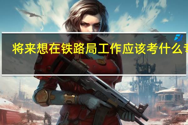 将来想在铁路局工作应该考什么专业