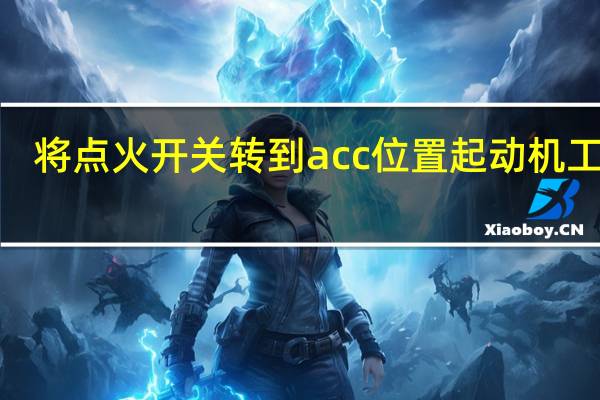 将点火开关转到acc位置起动机工作 a.正确 b.错误(将点火开关转到acc位置起动机工作)