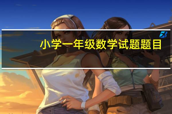小学一年级数学试题题目(小学一年级数学试卷打印)